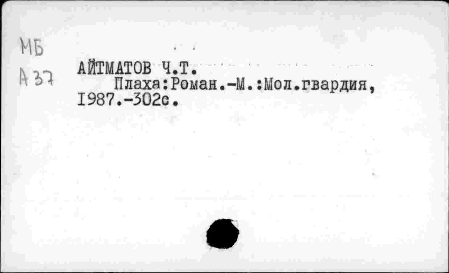 ﻿МБ	• -
АЙТМАТОВ Ч.Т.
Плаха:Роман.-М.:Мол.гвардия, 1987.-ЗО2с.